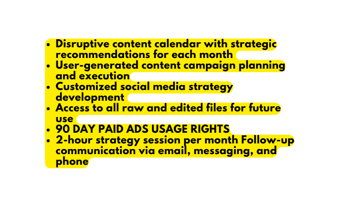 Disruptive content calendar with strategic recommendations for each month User generated content campaign planning and execution Customized social media strategy development Access to all raw and edited files for future use 90 DAY PAID ADS USAGE RIGHTS 2 hour strategy session per month Follow up communication via email messaging and phone